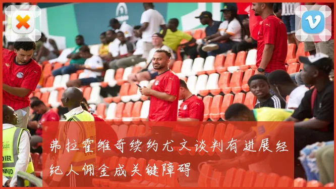 弗拉霍维奇续约尤文谈判有进展经纪人佣金成关键障碍