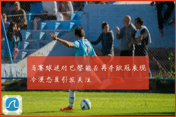 马赛球迷对巴黎能否再夺欧冠表现冷漠态度引发关注