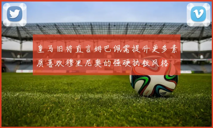皇马旧将直言姆巴佩需提升更多素质喜欢穆里尼奥的强硬执教风格
