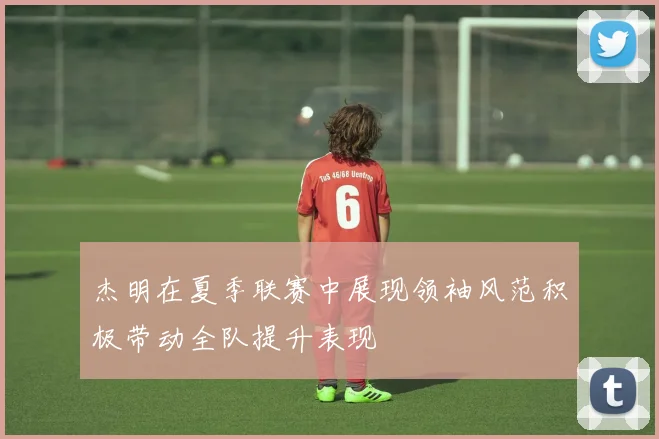 杰明在夏季联赛中展现领袖风范积极带动全队提升表现