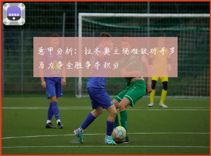意甲分析：拉齐奥主场难敌对手罗马力争全胜争夺积分