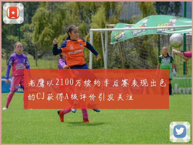 老鹰以2100万续约季后赛表现出色的CJ获得A级评价引发关注
