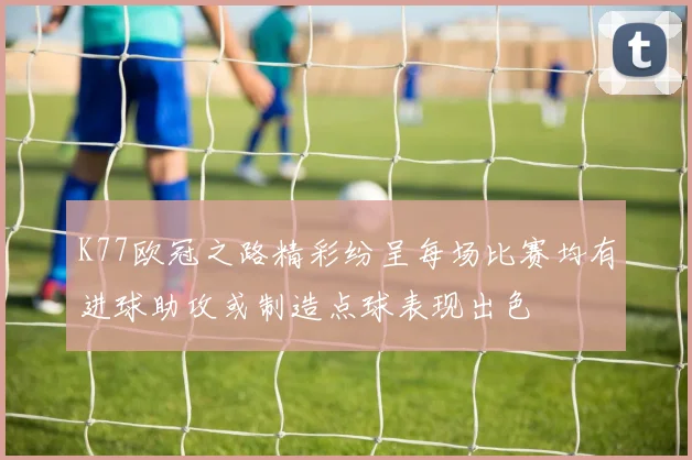K77欧冠之路精彩纷呈每场比赛均有进球助攻或制造点球表现出色