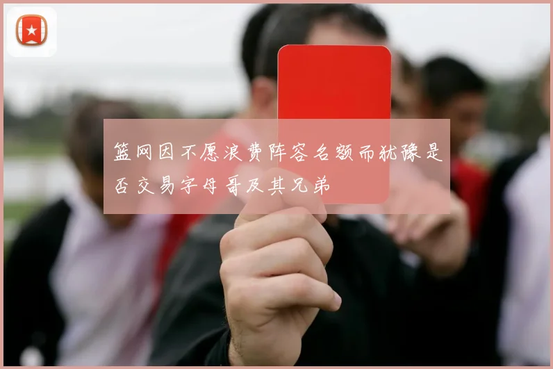 篮网因不愿浪费阵容名额而犹豫是否交易字母哥及其兄弟