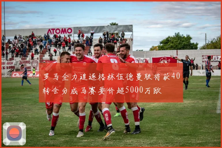 罗马全力追逐格林伍德曼联将获40转会分成马赛要价超5000万欧