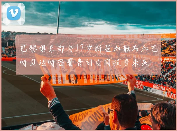 巴黎俱乐部与17岁新星加勒布和巴特贝达特签署青训合同投资未来