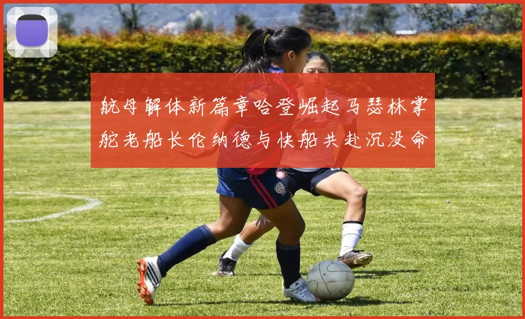 航母解体新篇章哈登崛起马瑟林掌舵老船长伦纳德与快船共赴沉没命运