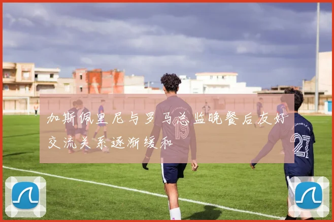 加斯佩里尼与罗马总监晚餐后友好交流关系逐渐缓和