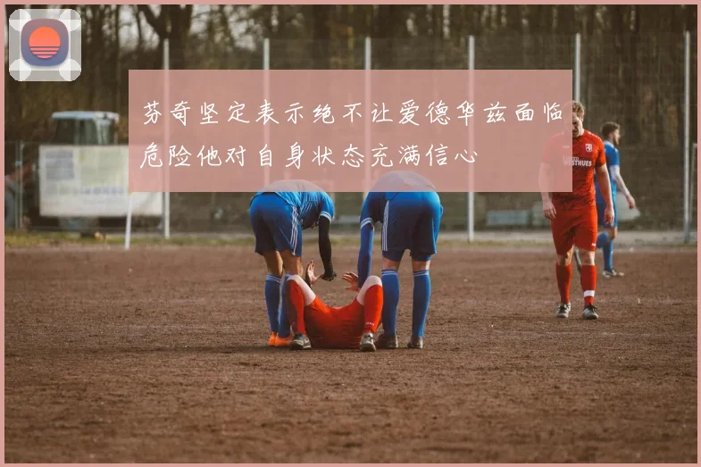 芬奇坚定表示绝不让爱德华兹面临危险他对自身状态充满信心