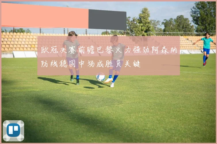欧冠决赛前瞻巴黎火力强劲阿森纳防线稳固中场成胜负关键