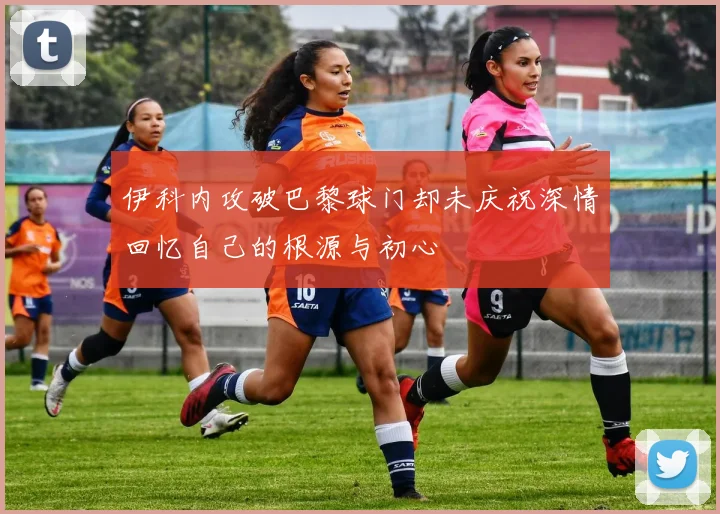 伊科内攻破巴黎球门却未庆祝深情回忆自己的根源与初心