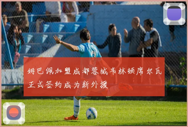 姆巴佩加盟成都蓉城韦林顿席尔瓦正式签约成为新外援