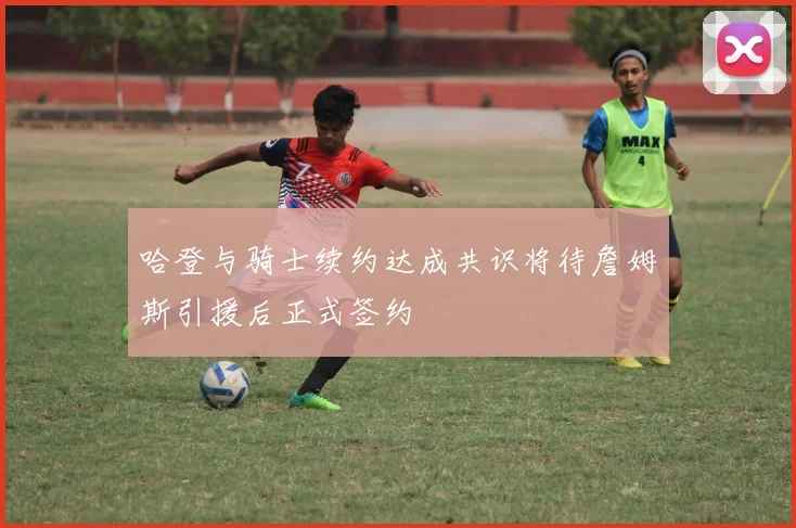 哈登与骑士续约达成共识将待詹姆斯引援后正式签约